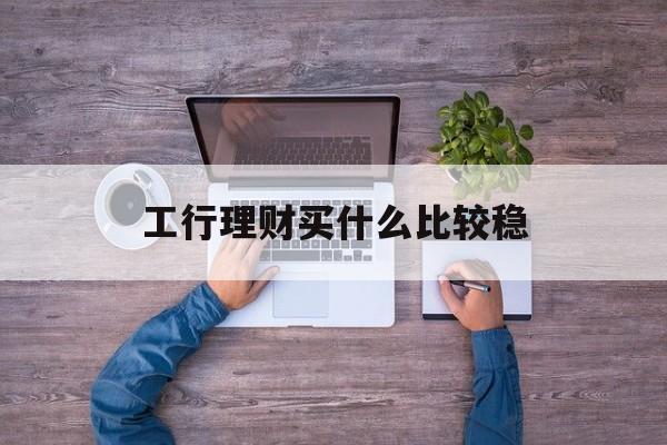 工行理财买什么比较稳(工行理财产品哪款好2021)