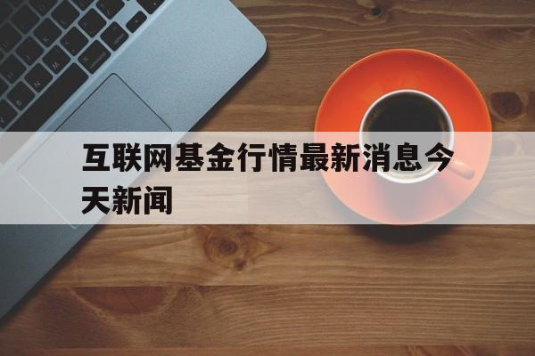 互联网基金行情最新消息今天新闻(互联网基金行情最新消息今天新闻联播)