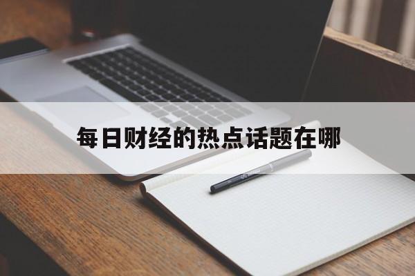 每日财经的热点话题在哪的简单介绍