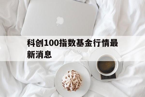 科创100指数基金行情最新消息(科创100指数基金行情最新消息新闻)