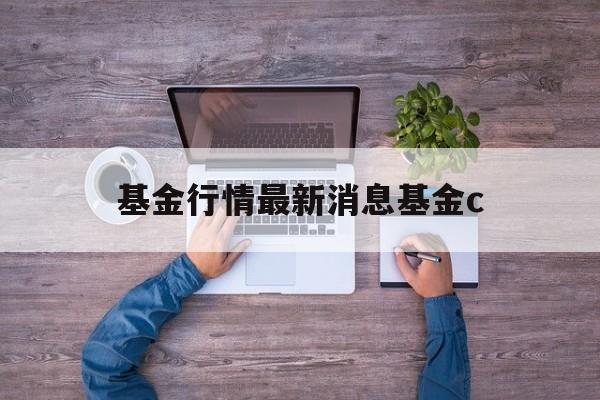 基金行情最新消息基金c(基金行情最新基金理财消息)