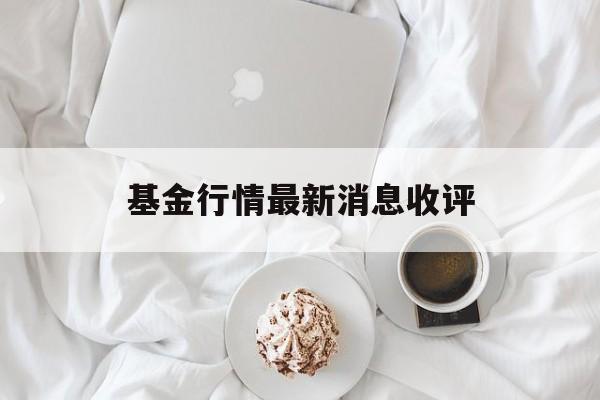 基金行情最新消息收评(基金行情如何 最新消息)