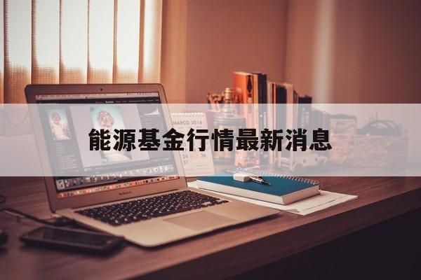 能源基金行情最新消息(能源类基金排行前十名基金)