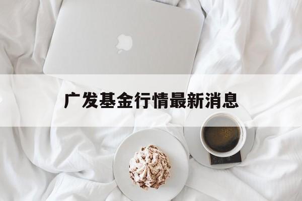 广发基金行情最新消息(广发基金管理有限公司官方网站)