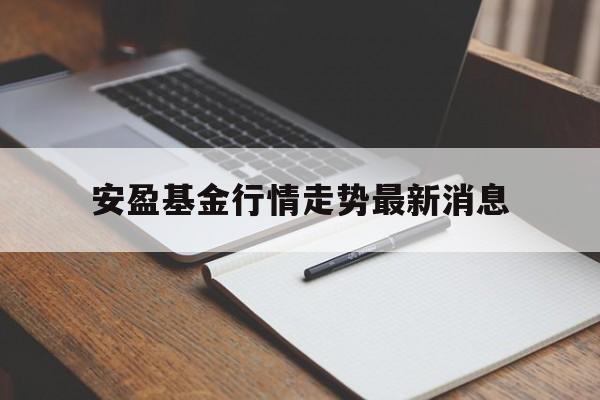 安盈基金行情走势最新消息(安盈基金行情走势最新消息分析)