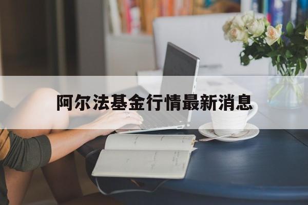 阿尔法基金行情最新消息(阿尔法基金行情最新消息今天)