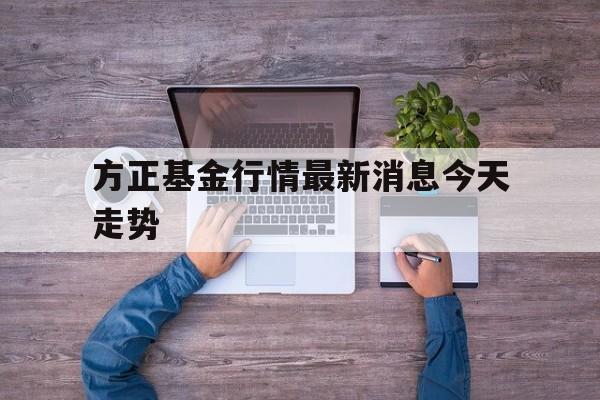 方正基金行情最新消息今天走势(方正基金行情最新消息今天走势图)
