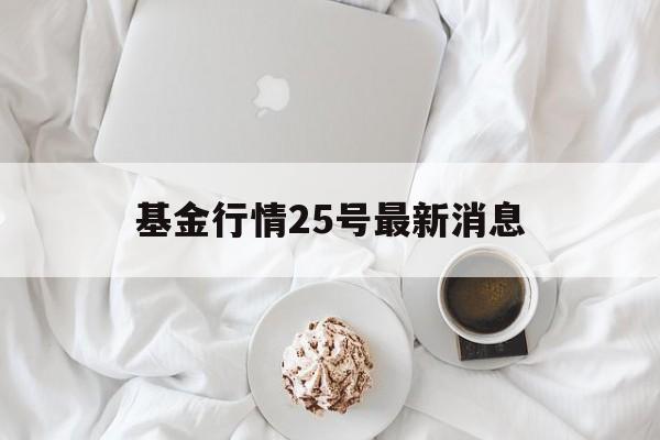 基金行情25号最新消息(基金行情25号最新消息新闻)