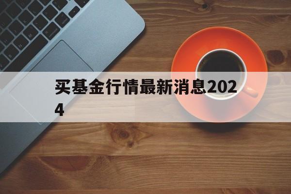 买基金行情最新消息2024(买基金行情最新消息2024年)