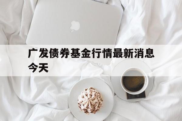 广发债券基金行情最新消息今天(广发债券基金行情最新消息今天走势)