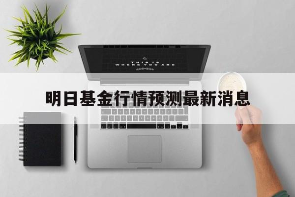明日基金行情预测最新消息(明日基金行情预测最新消息查询)