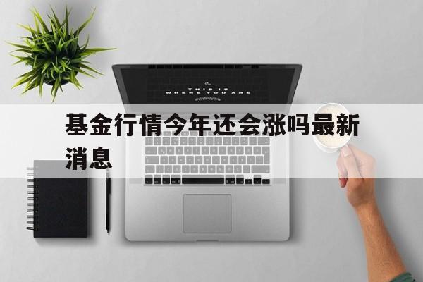 基金行情今年还会涨吗最新消息(基金行情今年还会涨吗最新消息新闻)