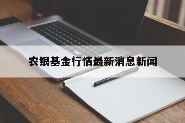 农银基金行情最新消息新闻(农银基金行情最新消息新闻发布会)