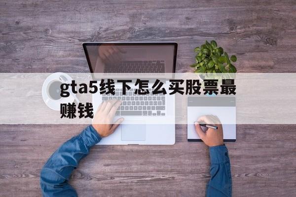 gta5线下怎么买股票最赚钱(gta5线下怎么买股票最赚钱的)