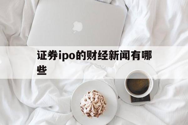 证券ipo的财经新闻有哪些(证券ipo的财经新闻有哪些内容)