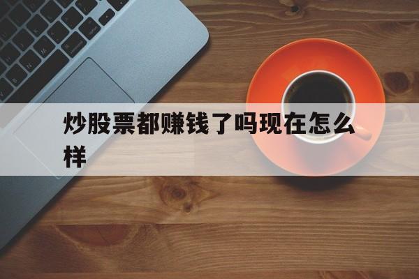 炒股票都赚钱了吗现在怎么样(炒股票都赚钱了吗现在怎么样了)
