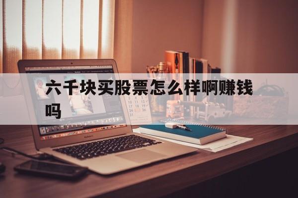 六千块买股票怎么样啊赚钱吗(六千块买股票怎么样啊赚钱吗视频)