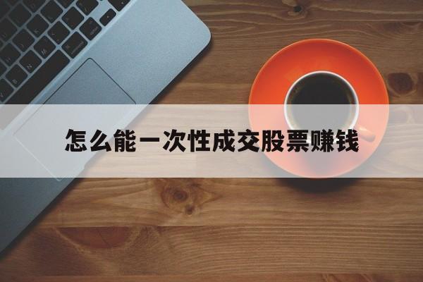 怎么能一次性成交股票赚钱(怎么能一次性成交股票赚钱呢)