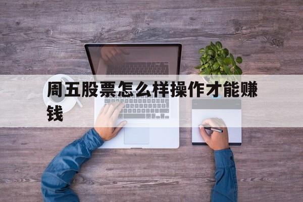 周五股票怎么样操作才能赚钱(周五股票怎么样操作才能赚钱呢)