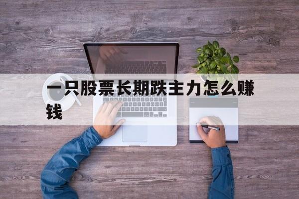 一只股票长期跌主力怎么赚钱(一只股票长期跌主力怎么赚钱的)