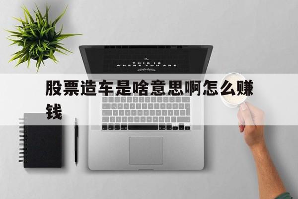 股票造车是啥意思啊怎么赚钱(股票造车是啥意思啊怎么赚钱的)