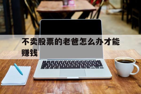 不卖股票的老爸怎么办才能赚钱(不卖股票的老爸怎么办才能赚钱呢)