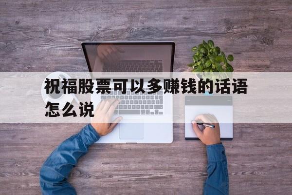 祝福股票可以多赚钱的话语怎么说(祝福股票可以多赚钱的话语怎么说呢) 祝福股票可以多赚钱的话语怎么说(祝福股票可以多赚钱的话语怎么说呢)