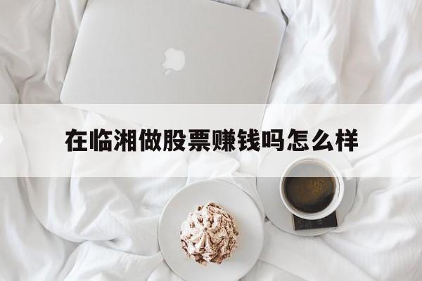 在临湘做股票赚钱吗怎么样(在临湘做股票赚钱吗怎么样啊)