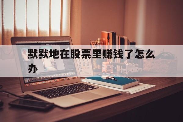 默默地在股票里赚钱了怎么办(股票人人都在赚钱但是谁亏了呢)