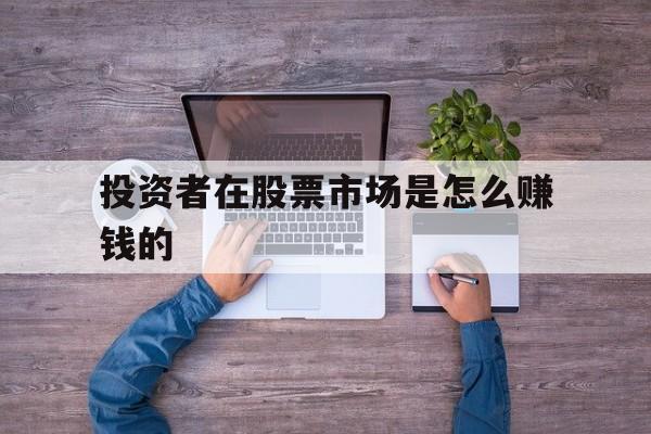 投资者在股票市场是怎么赚钱的(投资者在股票市场买股票称作什么行为)