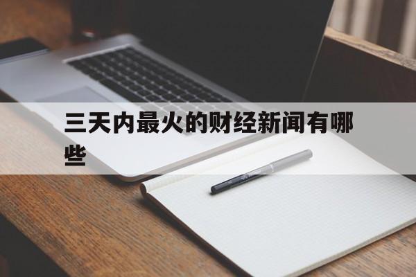 三天内最火的财经新闻有哪些(三天内最火的财经新闻有哪些呢)