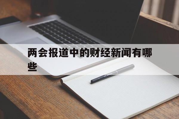 两会报道中的财经新闻有哪些(两会报道中的财经新闻有哪些特点)
