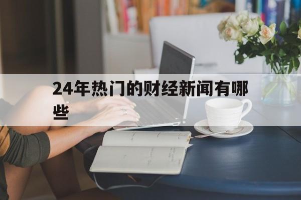 24年热门的财经新闻有哪些(24年热门的财经新闻有哪些呢)