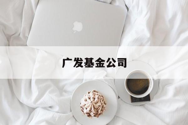 广发基金公司(广发基金公司客服电话)